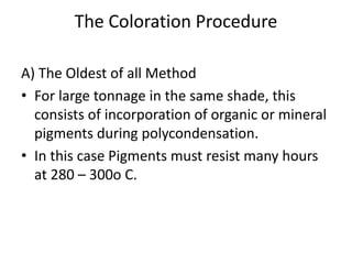 The Coloration Procedure
A) The Oldest of all Method
• For large tonnage in the same shade, this
consists of incorporation of organic or mineral
pigments during polycondensation.
• In this case Pigments must resist many hours
at 280 – 300o C.
 