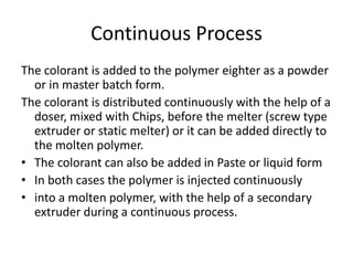 Continuous Process
The colorant is added to the polymer eighter as a powder
or in master batch form.
The colorant is distributed continuously with the help of a
doser, mixed with Chips, before the melter (screw type
extruder or static melter) or it can be added directly to
the molten polymer.
• The colorant can also be added in Paste or liquid form
• In both cases the polymer is injected continuously
• into a molten polymer, with the help of a secondary
extruder during a continuous process.
 
