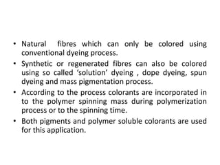 • Natural fibres which can only be colored using
conventional dyeing process.
• Synthetic or regenerated fibres can also be colored
using so called ‘solution’ dyeing , dope dyeing, spun
dyeing and mass pigmentation process.
• According to the process colorants are incorporated in
to the polymer spinning mass during polymerization
process or to the spinning time.
• Both pigments and polymer soluble colorants are used
for this application.
 