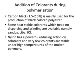 Addition of Colorants during
polymerization
• Carbon black (1.5-2.5%) is mainly used for the
production of black colored polyester.
• Some heat stable colorants which need no
dispersing and grinding are available namely
sandoz, ciba, ICI.
• Nylon has a powerful reducing action on
colorants and very few colorants are stable
under high temperatures of the molten
polymers.
 