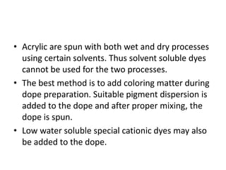 • Acrylic are spun with both wet and dry processes
using certain solvents. Thus solvent soluble dyes
cannot be used for the two processes.
• The best method is to add coloring matter during
dope preparation. Suitable pigment dispersion is
added to the dope and after proper mixing, the
dope is spun.
• Low water soluble special cationic dyes may also
be added to the dope.
 