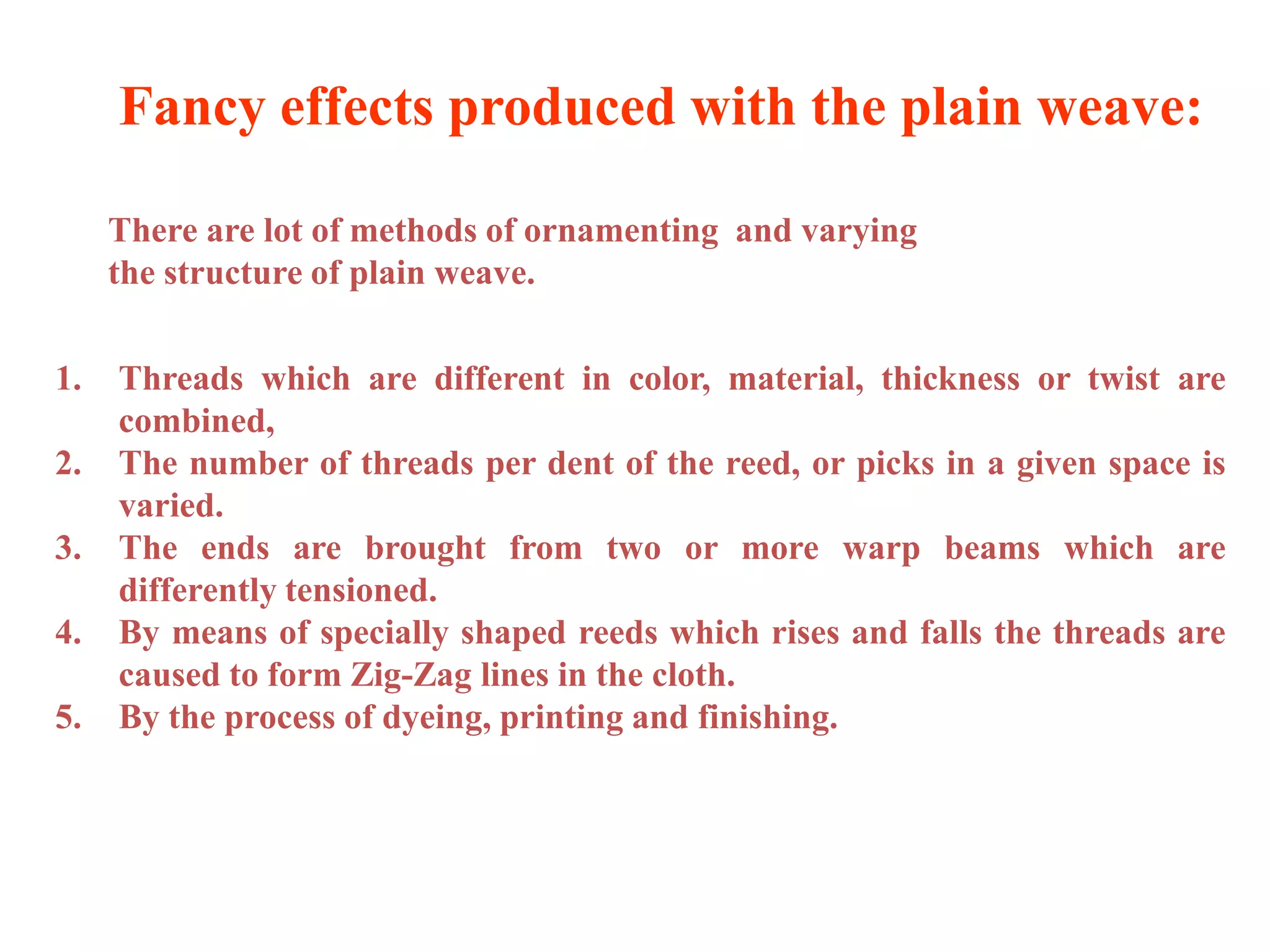 1. Threads which are different in color, material, thickness or twist are
combined,
2. The number of threads per dent of the reed, or picks in a given space is
varied.
3. The ends are brought from two or more warp beams which are
differently tensioned.
4. By means of specially shaped reeds which rises and falls the threads are
caused to form Zig-Zag lines in the cloth.
5. By the process of dyeing, printing and finishing.
Fancy effects produced with the plain weave:
There are lot of methods of ornamenting and varying
the structure of plain weave.
 