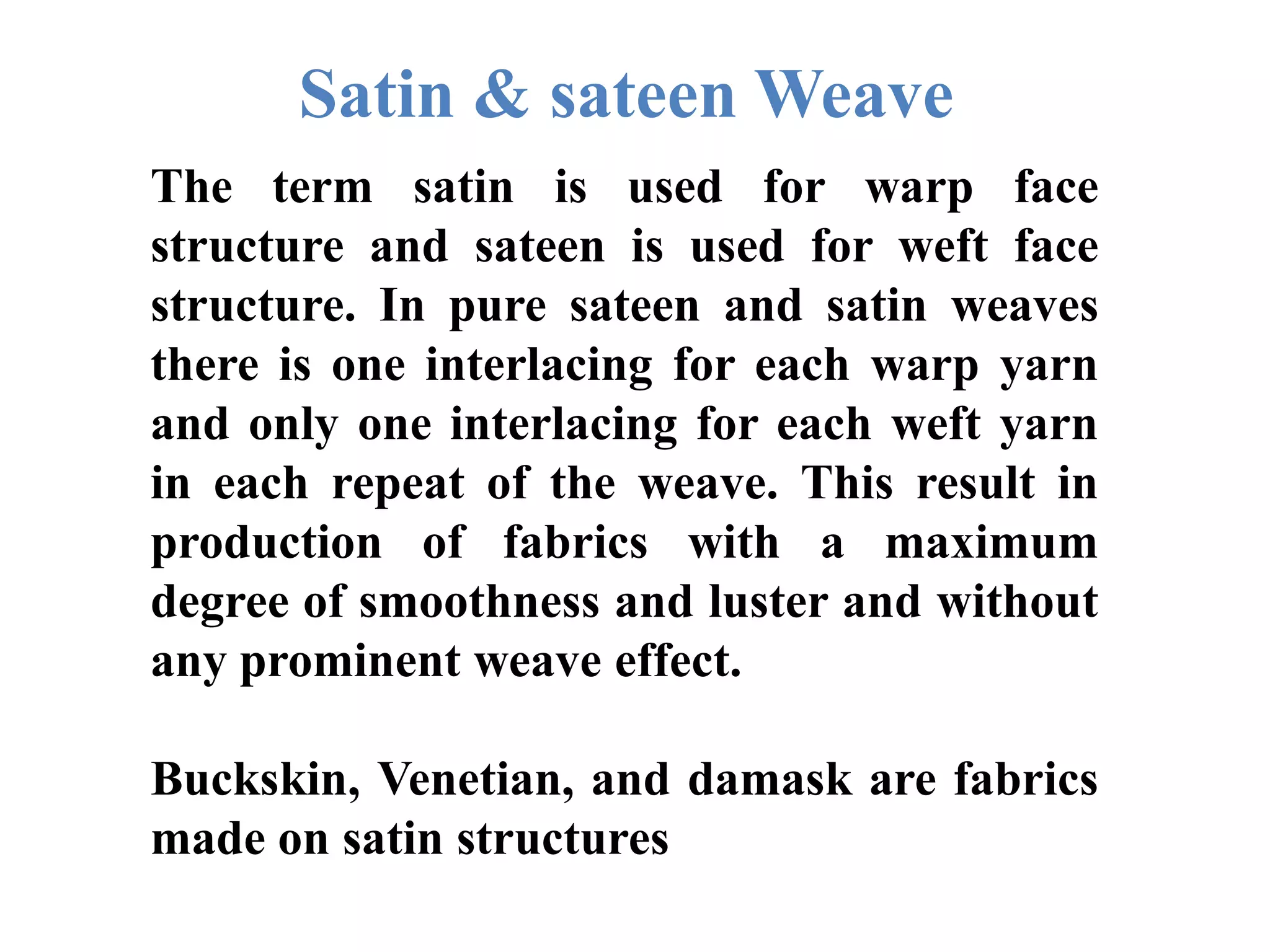 Satin & sateen Weave
The term satin is used for warp face
structure and sateen is used for weft face
structure. In pure sateen and satin weaves
there is one interlacing for each warp yarn
and only one interlacing for each weft yarn
in each repeat of the weave. This result in
production of fabrics with a maximum
degree of smoothness and luster and without
any prominent weave effect.
Buckskin, Venetian, and damask are fabrics
made on satin structures
 
