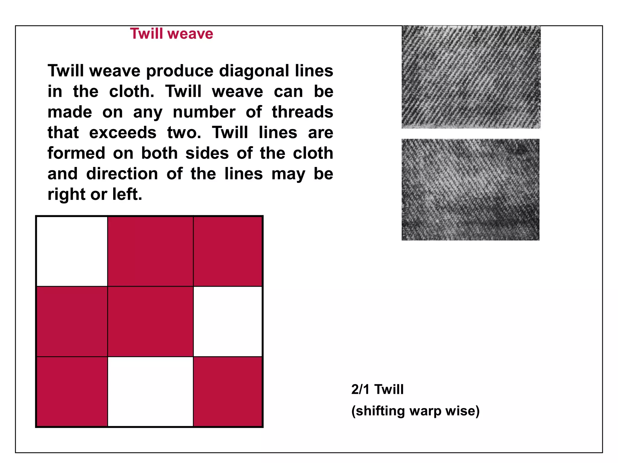 Twill weave
Twill weave produce diagonal lines
in the cloth. Twill weave can be
made on any number of threads
that exceeds two. Twill lines are
formed on both sides of the cloth
and direction of the lines may be
right or left.
2/1 Twill
(shifting warp wise)
 