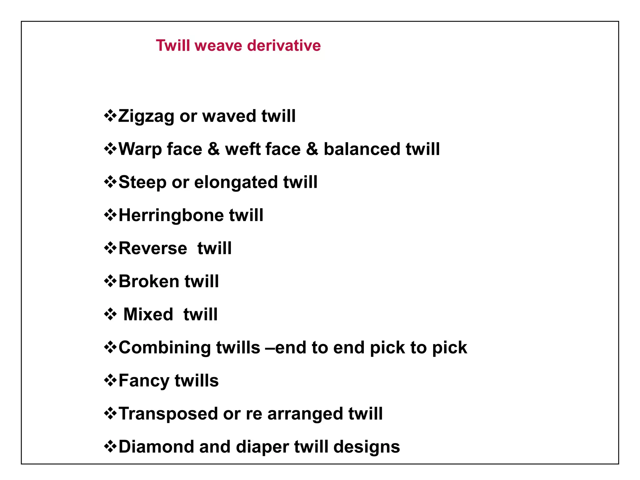 Twill weave derivative
Zigzag or waved twill
Warp face & weft face & balanced twill
Steep or elongated twill
Herringbone twill
Reverse twill
Broken twill
 Mixed twill
Combining twills –end to end pick to pick
Fancy twills
Transposed or re arranged twill
Diamond and diaper twill designs
 