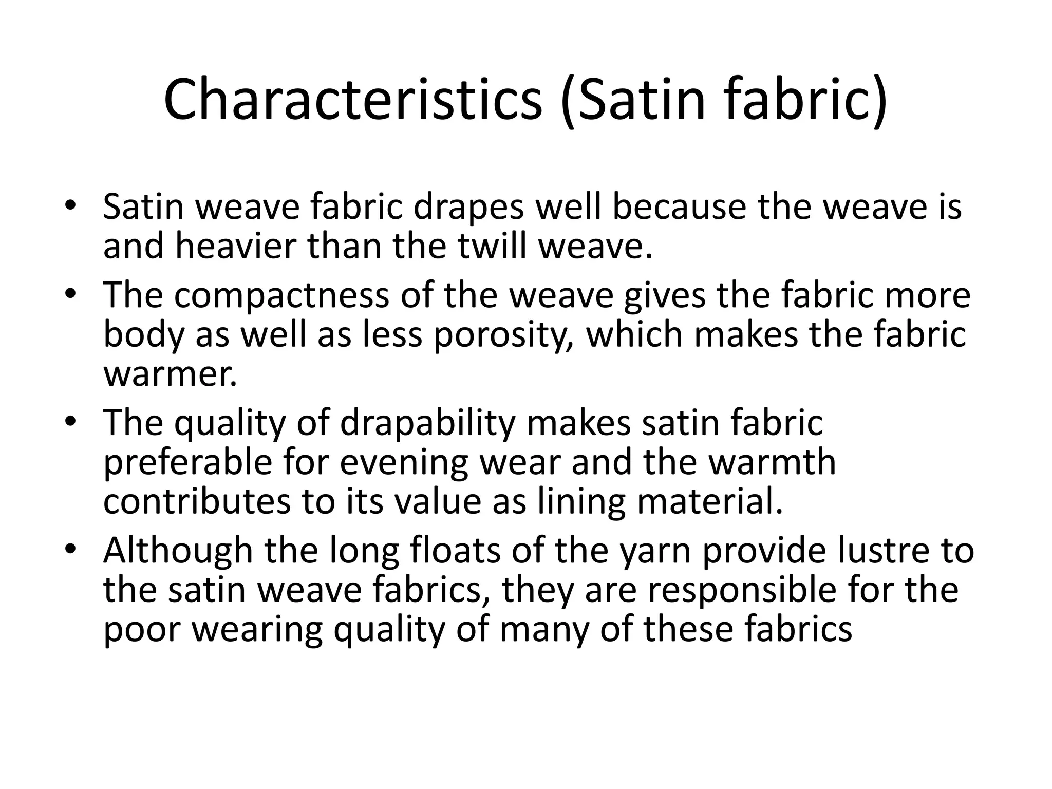 Characteristics (Satin fabric)
• Satin weave fabric drapes well because the weave is
and heavier than the twill weave.
• The compactness of the weave gives the fabric more
body as well as less porosity, which makes the fabric
warmer.
• The quality of drapability makes satin fabric
preferable for evening wear and the warmth
contributes to its value as lining material.
• Although the long floats of the yarn provide lustre to
the satin weave fabrics, they are responsible for the
poor wearing quality of many of these fabrics
 