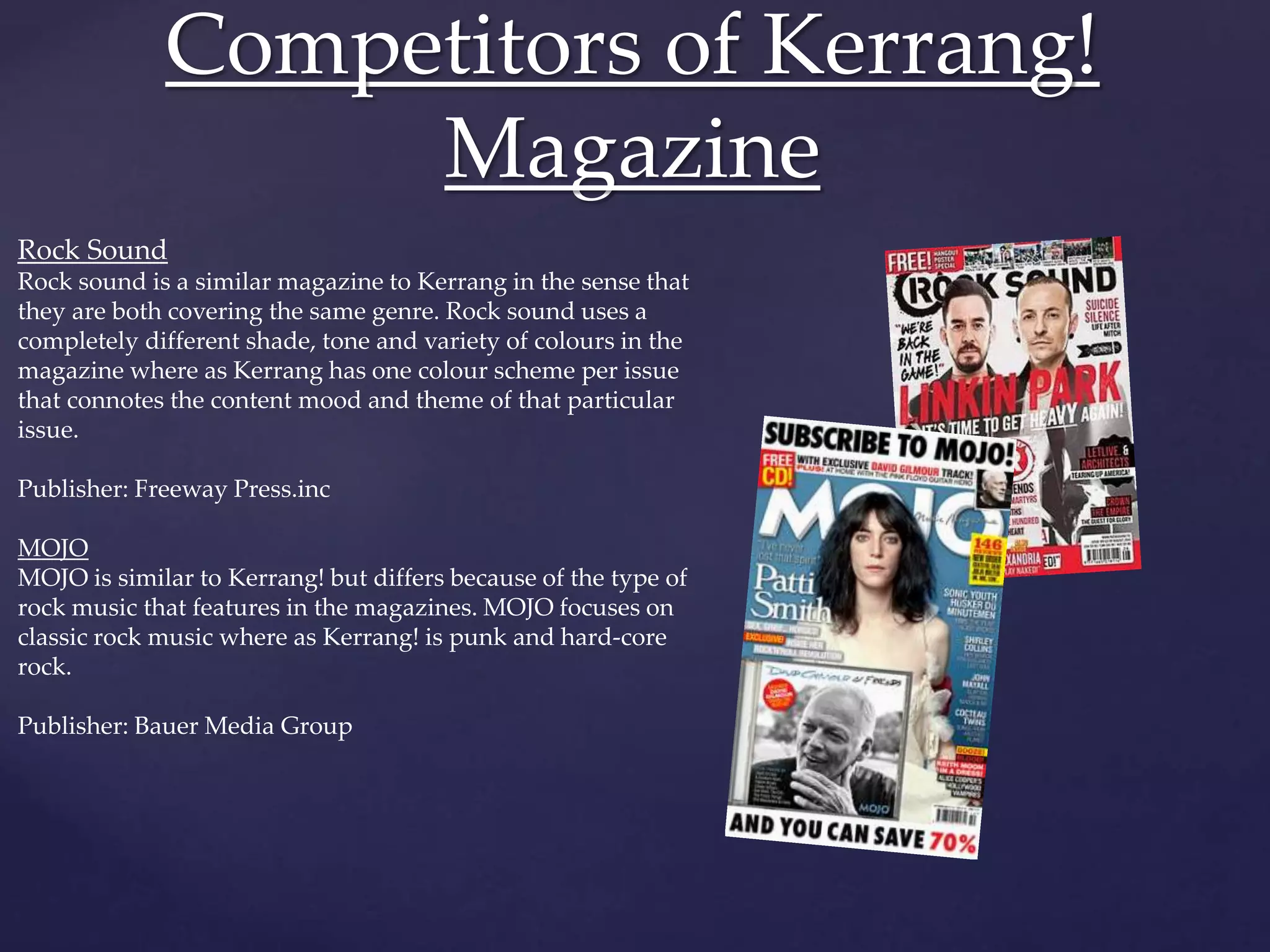 Competitors of Kerrang!
Magazine
Rock Sound
Rock sound is a similar magazine to Kerrang in the sense that
they are both covering the same genre. Rock sound uses a
completely different shade, tone and variety of colours in the
magazine where as Kerrang has one colour scheme per issue
that connotes the content mood and theme of that particular
issue.
Publisher: Freeway Press.inc
MOJO
MOJO is similar to Kerrang! but differs because of the type of
rock music that features in the magazines. MOJO focuses on
classic rock music where as Kerrang! is punk and hard-core
rock.
Publisher: Bauer Media Group
 
