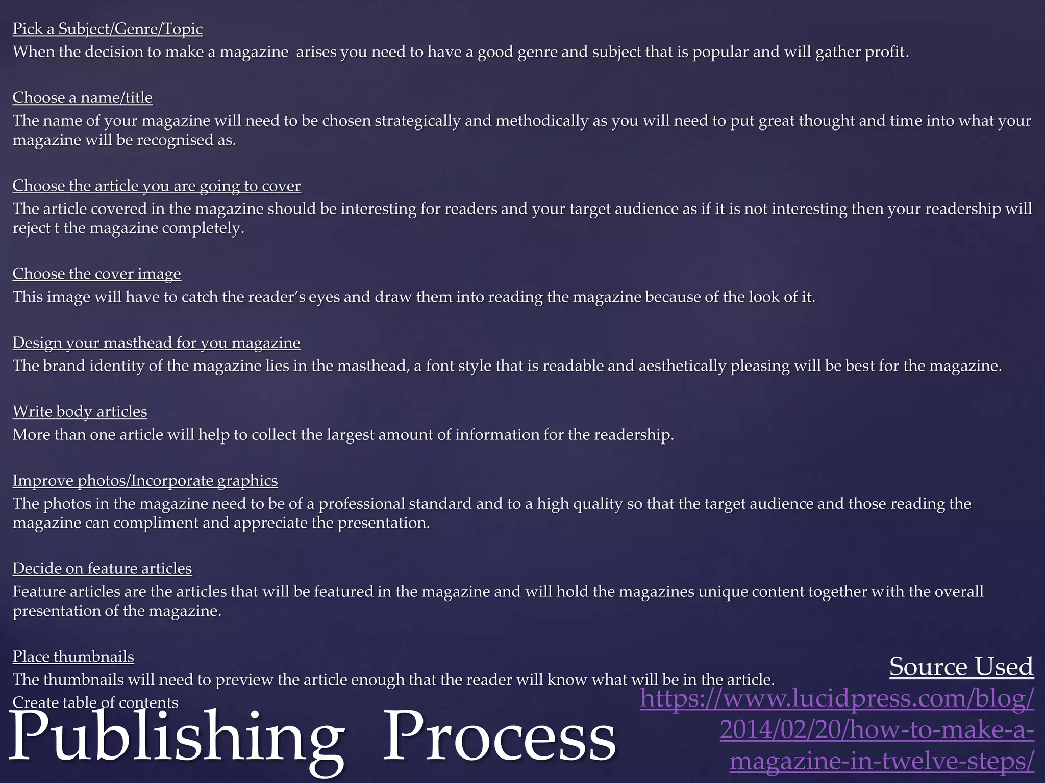 Pick a Subject/Genre/Topic
When the decision to make a magazine arises you need to have a good genre and subject that is popular and will gather profit.
Choose a name/title
The name of your magazine will need to be chosen strategically and methodically as you will need to put great thought and time into what your
magazine will be recognised as.
Choose the article you are going to cover
The article covered in the magazine should be interesting for readers and your target audience as if it is not interesting then your readership will
reject t the magazine completely.
Choose the cover image
This image will have to catch the reader’s eyes and draw them into reading the magazine because of the look of it.
Design your masthead for you magazine
The brand identity of the magazine lies in the masthead, a font style that is readable and aesthetically pleasing will be best for the magazine.
Write body articles
More than one article will help to collect the largest amount of information for the readership.
Improve photos/Incorporate graphics
The photos in the magazine need to be of a professional standard and to a high quality so that the target audience and those reading the
magazine can compliment and appreciate the presentation.
Decide on feature articles
Feature articles are the articles that will be featured in the magazine and will hold the magazines unique content together with the overall
presentation of the magazine.
Place thumbnails
The thumbnails will need to preview the article enough that the reader will know what will be in the article.
Create table of contents
Publishing Process
Source Used
https://www.lucidpress.com/blog/
2014/02/20/how-to-make-a-
magazine-in-twelve-steps/
 