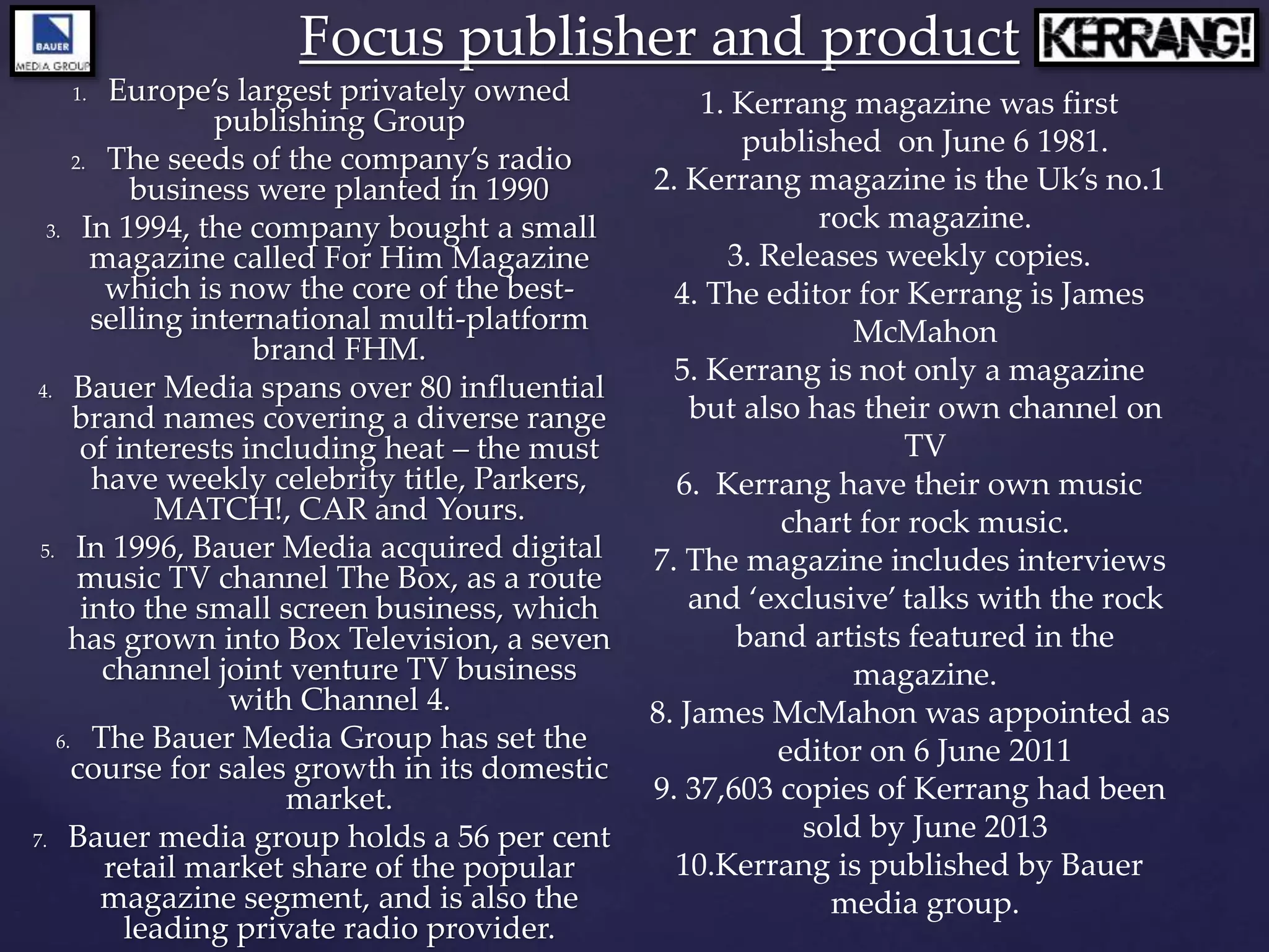 1. Europe’s largest privately owned
publishing Group
2. The seeds of the company’s radio
business were planted in 1990
3. In 1994, the company bought a small
magazine called For Him Magazine
which is now the core of the best-
selling international multi-platform
brand FHM.
4. Bauer Media spans over 80 influential
brand names covering a diverse range
of interests including heat – the must
have weekly celebrity title, Parkers,
MATCH!, CAR and Yours.
5. In 1996, Bauer Media acquired digital
music TV channel The Box, as a route
into the small screen business, which
has grown into Box Television, a seven
channel joint venture TV business
with Channel 4.
6. The Bauer Media Group has set the
course for sales growth in its domestic
market.
7. Bauer media group holds a 56 per cent
retail market share of the popular
magazine segment, and is also the
leading private radio provider.
Focus publisher and product
1. Kerrang magazine was first
published on June 6 1981.
2. Kerrang magazine is the Uk’s no.1
rock magazine.
3. Releases weekly copies.
4. The editor for Kerrang is James
McMahon
5. Kerrang is not only a magazine
but also has their own channel on
TV
6. Kerrang have their own music
chart for rock music.
7. The magazine includes interviews
and ‘exclusive’ talks with the rock
band artists featured in the
magazine.
8. James McMahon was appointed as
editor on 6 June 2011
9. 37,603 copies of Kerrang had been
sold by June 2013
10.Kerrang is published by Bauer
media group.
 