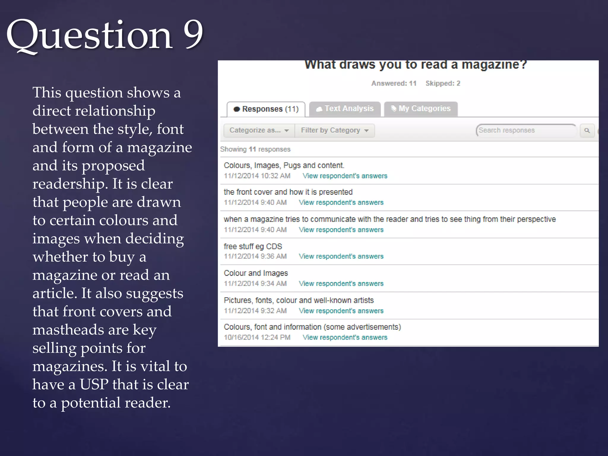 Question 9
This question shows a
direct relationship
between the style, font
and form of a magazine
and its proposed
readership. It is clear
that people are drawn
to certain colours and
images when deciding
whether to buy a
magazine or read an
article. It also suggests
that front covers and
mastheads are key
selling points for
magazines. It is vital to
have a USP that is clear
to a potential reader.
 