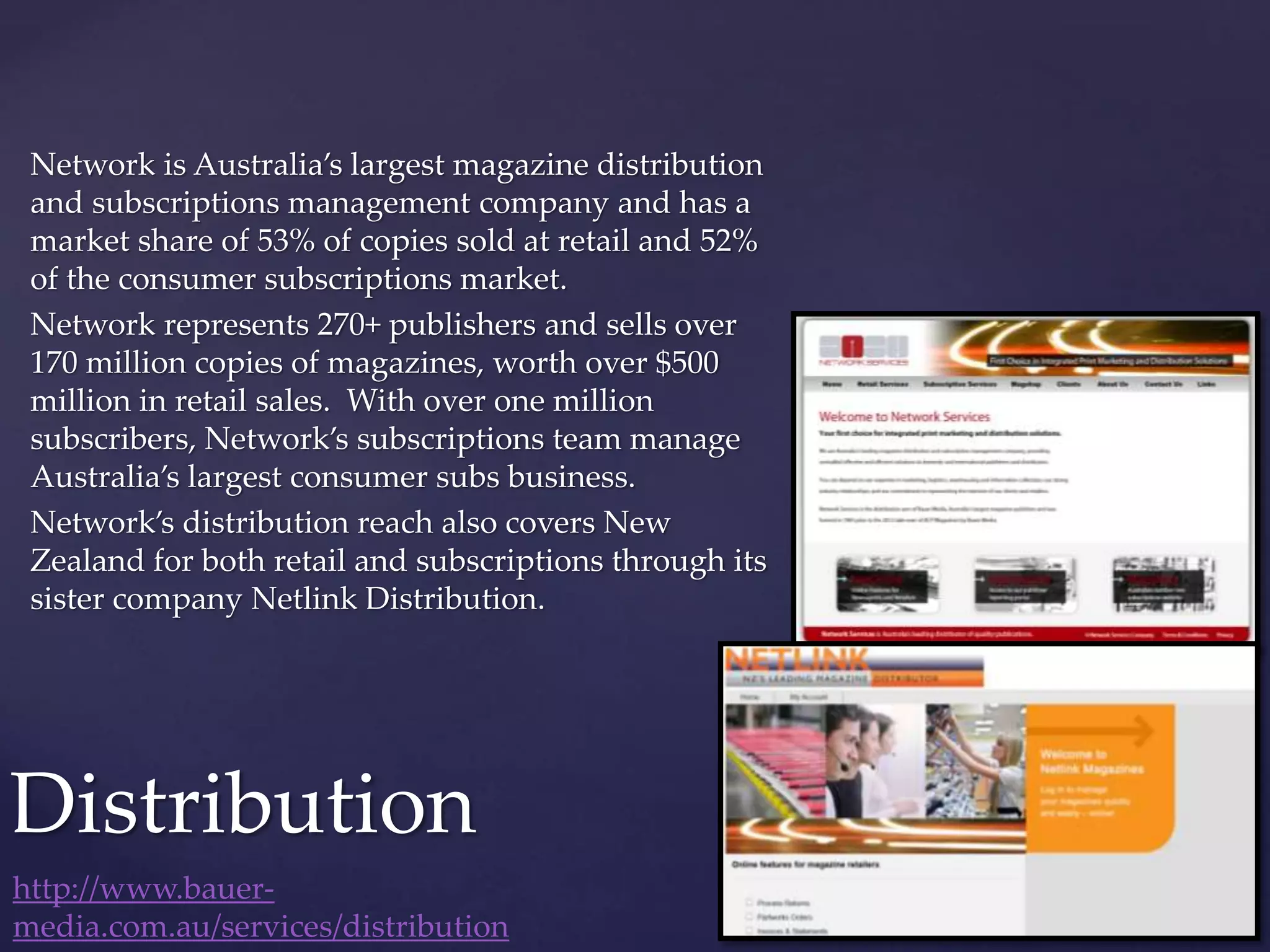 Network is Australia’s largest magazine distribution
and subscriptions management company and has a
market share of 53% of copies sold at retail and 52%
of the consumer subscriptions market.
Network represents 270+ publishers and sells over
170 million copies of magazines, worth over $500
million in retail sales. With over one million
subscribers, Network’s subscriptions team manage
Australia’s largest consumer subs business.
Network’s distribution reach also covers New
Zealand for both retail and subscriptions through its
sister company Netlink Distribution.
Distribution
http://www.bauer-
media.com.au/services/distribution
 