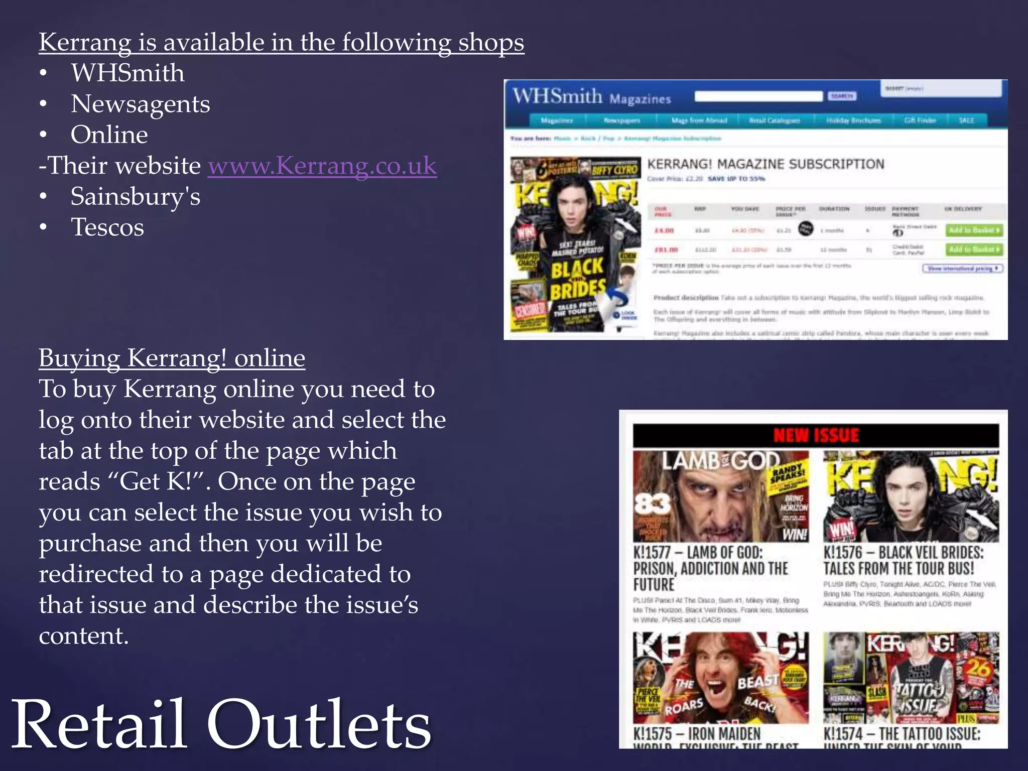 Retail Outlets
Kerrang is available in the following shops
• WHSmith
• Newsagents
• Online
-Their website www.Kerrang.co.uk
• Sainsbury's
• Tescos
Buying Kerrang! online
To buy Kerrang online you need to
log onto their website and select the
tab at the top of the page which
reads “Get K!”. Once on the page
you can select the issue you wish to
purchase and then you will be
redirected to a page dedicated to
that issue and describe the issue’s
content.
 