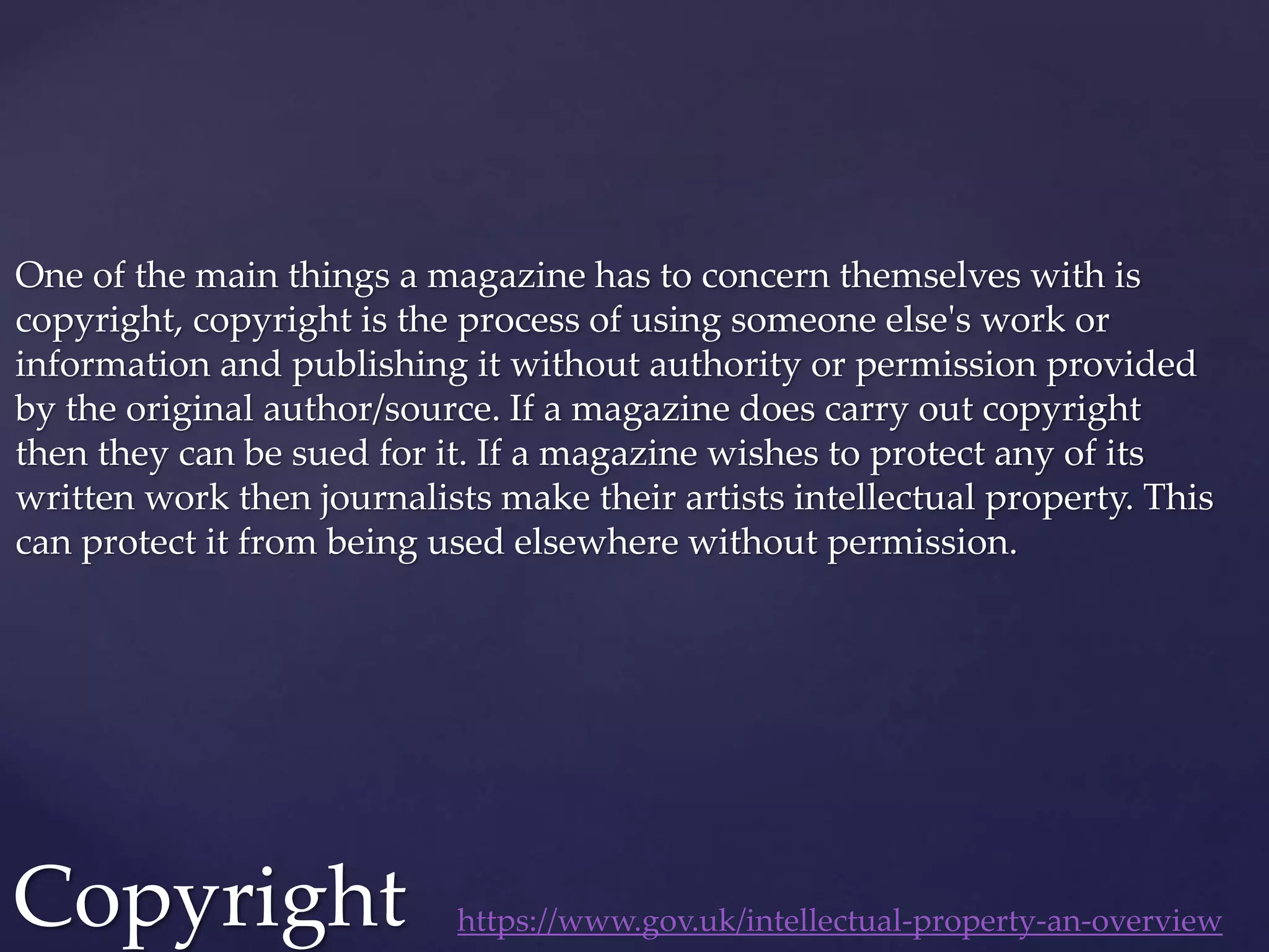 One of the main things a magazine has to concern themselves with is
copyright, copyright is the process of using someone else's work or
information and publishing it without authority or permission provided
by the original author/source. If a magazine does carry out copyright
then they can be sued for it. If a magazine wishes to protect any of its
written work then journalists make their artists intellectual property. This
can protect it from being used elsewhere without permission.
Copyright https://www.gov.uk/intellectual-property-an-overview
 