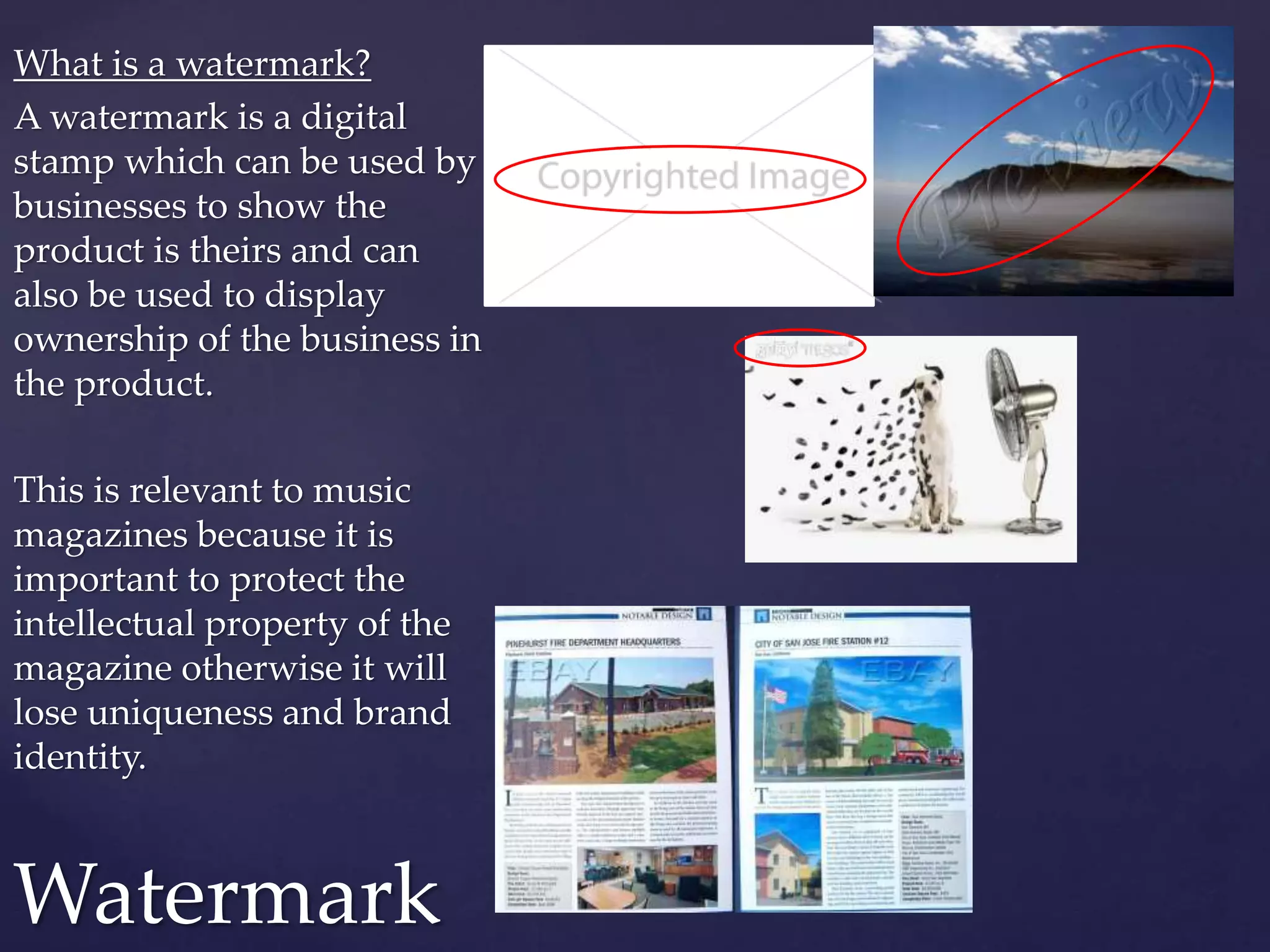 What is a watermark?
A watermark is a digital
stamp which can be used by
businesses to show the
product is theirs and can
also be used to display
ownership of the business in
the product.
This is relevant to music
magazines because it is
important to protect the
intellectual property of the
magazine otherwise it will
lose uniqueness and brand
identity.
Watermark
 