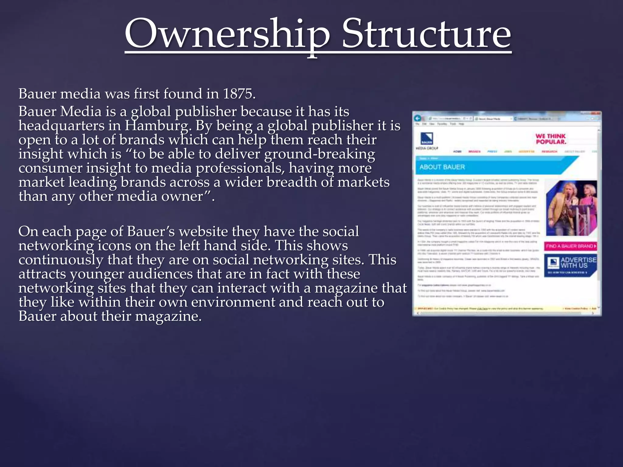 Bauer media was first found in 1875.
Bauer Media is a global publisher because it has its
headquarters in Hamburg. By being a global publisher it is
open to a lot of brands which can help them reach their
insight which is “to be able to deliver ground-breaking
consumer insight to media professionals, having more
market leading brands across a wider breadth of markets
than any other media owner”.
On each page of Bauer’s website they have the social
networking icons on the left hand side. This shows
continuously that they are on social networking sites. This
attracts younger audiences that are in fact with these
networking sites that they can interact with a magazine that
they like within their own environment and reach out to
Bauer about their magazine.
Ownership Structure
 