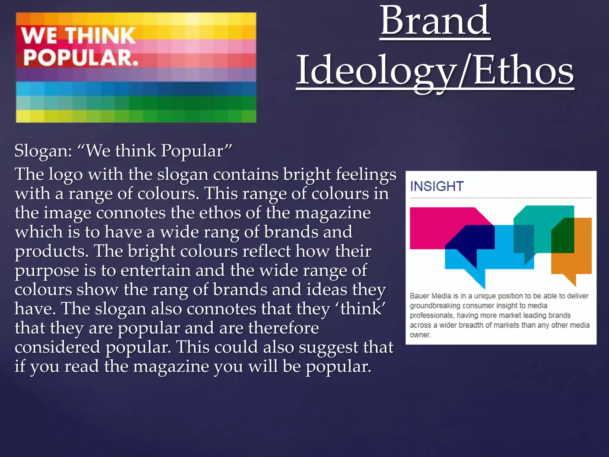 Slogan: “We think Popular”
The logo with the slogan contains bright feelings
with a range of colours. This range of colours in
the image connotes the ethos of the magazine
which is to have a wide rang of brands and
products. The bright colours reflect how their
purpose is to entertain and the wide range of
colours show the rang of brands and ideas they
have. The slogan also connotes that they ‘think’
that they are popular and are therefore
considered popular. This could also suggest that
if you read the magazine you will be popular.
Brand
Ideology/Ethos
 