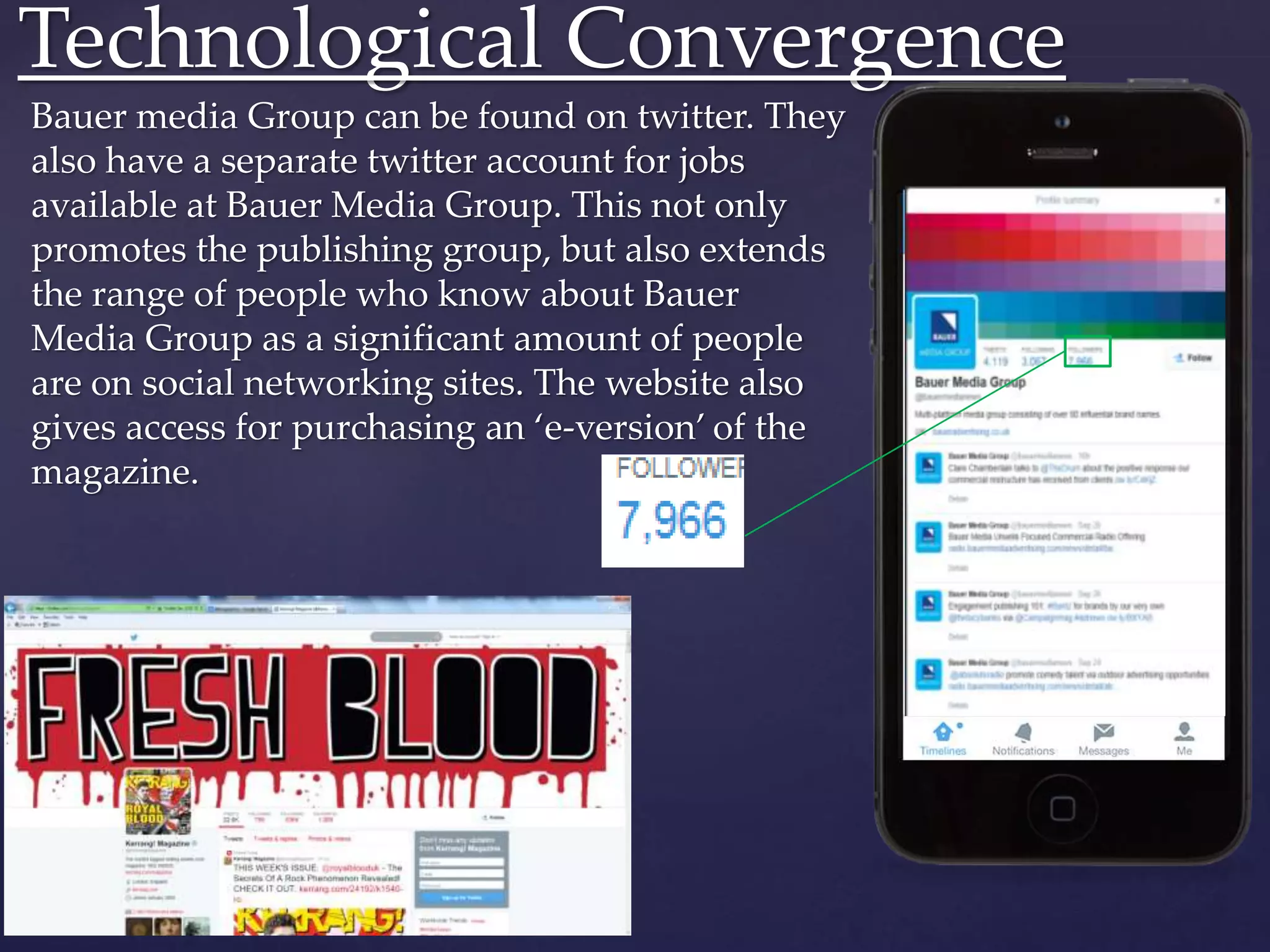 Bauer media Group can be found on twitter. They
also have a separate twitter account for jobs
available at Bauer Media Group. This not only
promotes the publishing group, but also extends
the range of people who know about Bauer
Media Group as a significant amount of people
are on social networking sites. The website also
gives access for purchasing an ‘e-version’ of the
magazine.
Technological Convergence
 