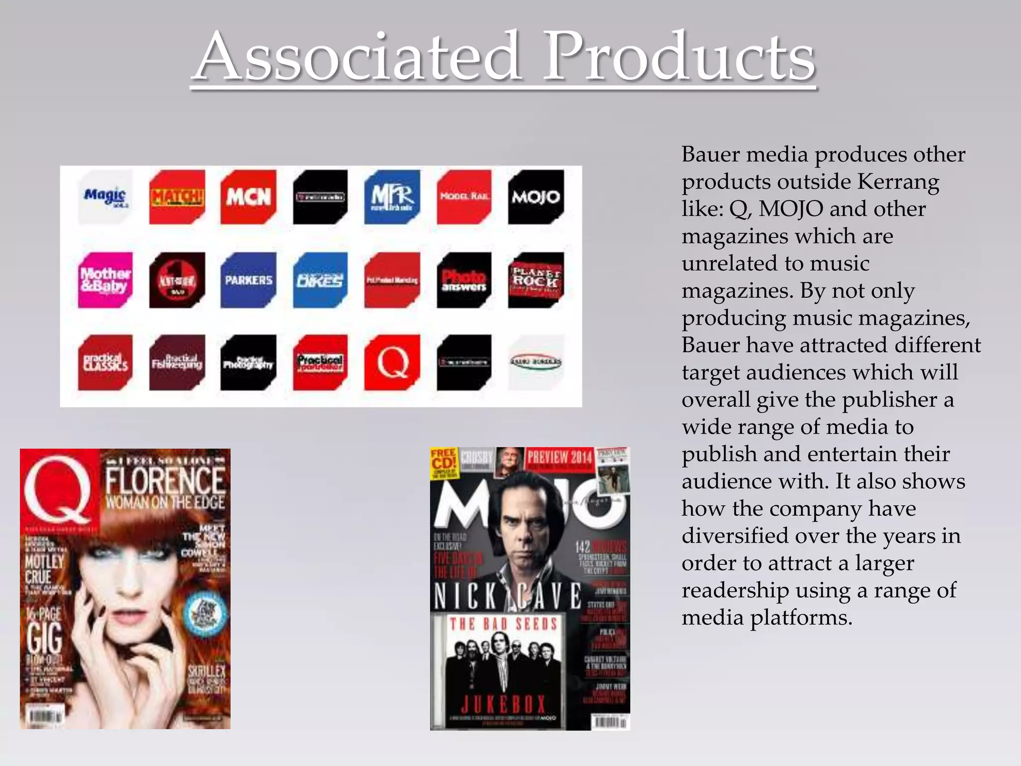 Associated Products
Bauer media produces other
products outside Kerrang
like: Q, MOJO and other
magazines which are
unrelated to music
magazines. By not only
producing music magazines,
Bauer have attracted different
target audiences which will
overall give the publisher a
wide range of media to
publish and entertain their
audience with. It also shows
how the company have
diversified over the years in
order to attract a larger
readership using a range of
media platforms.
 