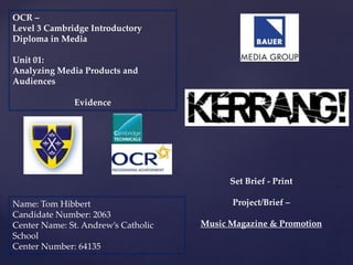 {
OCR –
Level 3 Cambridge Introductory
Diploma in Media
Unit 01:
Analyzing Media Products and
Audiences
Evidence
Name: Tom Hibbert
Candidate Number: 2063
Center Name: St. Andrew’s Catholic
School
Center Number: 64135
Set Brief - Print
Project/Brief –
Music Magazine & Promotion
 