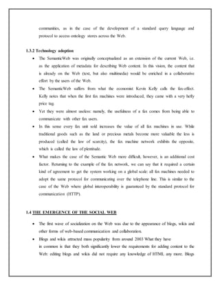 communities, as in the case of the development of a standard query language and
protocol to access ontology stores across the Web.
1.3.2 Technology adoption
 The SemanticWeb was originally conceptualized as an extension of the current Web, i.e.
as the application of metadata for describing Web content. In this vision, the content that
is already on the Web (text, but also multimedia) would be enriched in a collaborative
effort by the users of the Web.
 The SemanticWeb suffers from what the economist Kevin Kelly calls the fax-effect.
Kelly notes that when the first fax machines were introduced, they came with a very hefty
price tag.
 Yet they were almost useless: namely, the usefulness of a fax comes from being able to
communicate with other fax users.
 In this sense every fax unit sold increases the value of all fax machines in use. While
traditional goods such as the land or precious metals become more valuable the less is
produced (called the law of scarcity), the fax machine network exhibits the opposite,
which is called the law of plentitude.
 What makes the case of the Semantic Web more difficult, however, is an additional cost
factor. Returning to the example of the fax network, we can say that it required a certain
kind of agreement to get the system working on a global scale: all fax machines needed to
adopt the same protocol for communicating over the telephone line. This is similar to the
case of the Web where global interoperability is guaranteed by the standard protocol for
communication (HTTP).
1.4 THE EMERGENCE OF THE SOCIAL WEB
 The first wave of socialization on the Web was due to the appearance of blogs, wikis and
other forms of web-based communication and collaboration.
 Blogs and wikis attracted mass popularity from around 2003 What they have
in common is that they both significantly lower the requirements for adding content to the
Web: editing blogs and wikis did not require any knowledge of HTML any more. Blogs
 