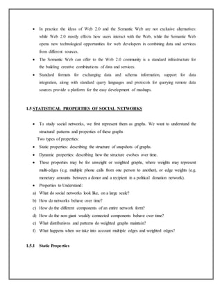  In practice the ideas of Web 2.0 and the Semantic Web are not exclusive alternatives:
while Web 2.0 mostly effects how users interact with the Web, while the Semantic Web
opens new technological opportunities for web developers in combining data and services
from different sources.
 The Semantic Web can offer to the Web 2.0 community is a standard infrastructure for
the building creative combinations of data and services.
 Standard formats for exchanging data and schema information, support for data
integration, along with standard query languages and protocols for querying remote data
sources provide a platform for the easy development of mashups.
1.5 STATISTICAL PROPERTIES OF SOCIAL NETWORKS
 To study social networks, we first represent them as graphs. We want to understand the
structural patterns and properties of these graphs
Two types of properties:
 Static properties: describing the structure of snapshots of graphs.
 Dynamic properties: describing how the structure evolves over time.
 These properties may be for unweight or weighted graphs, where weights may represent
multi-edges (e.g. multiple phone calls from one person to another), or edge weights (e.g.
monetary amounts between a donor and a recipient in a political donation network).
 Properties to Understand:
a) What do social networks look like, on a large scale?
b) How do networks behave over time?
c) How do the different components of an entire network form?
d) How do the non-giant weakly connected components behave over time?
e) What distributions and patterns do weighted graphs maintain?
f) What happens when we take into account multiple edges and weighted edges?
1.5.1 Static Properties
 