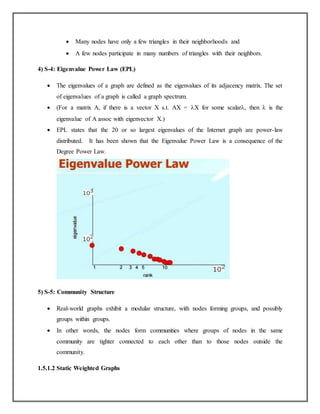  Many nodes have only a few triangles in their neighborhoods and
 A few nodes participate in many numbers of triangles with their neighbors.
4) S-4: Eigenvalue Power Law (EPL)
 The eigenvalues of a graph are defined as the eigenvalues of its adjacency matrix. The set
of eigenvalues of a graph is called a graph spectrum.
 (For a matrix A, if there is a vector X s.t. AX = X for some scalar, then  is the
eigenvalue of A assoc with eigenvector X.)
 EPL states that the 20 or so largest eigenvalues of the Internet graph are power-law
distributed. It has been shown that the Eigenvalue Power Law is a consequence of the
Degree Power Law.
5) S-5: Community Structure
 Real-world graphs exhibit a modular structure, with nodes forming groups, and possibly
groups within groups.
 In other words, the nodes form communities where groups of nodes in the same
community are tighter connected to each other than to those nodes outside the
community.
1.5.1.2 Static Weighted Graphs
 