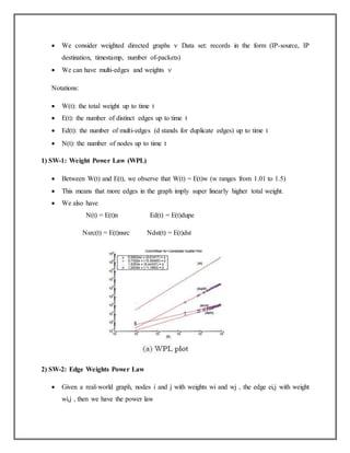  We consider weighted directed graphs  Data set: records in the form (IP-source, IP
destination, timestamp, number of-packets)
 We can have multi-edges and weights 
Notations:
 W(t): the total weight up to time t
 E(t): the number of distinct edges up to time t
 Ed(t): the number of multi-edges (d stands for duplicate edges) up to time t
 N(t): the number of nodes up to time t
1) SW-1: Weight Power Law (WPL)
 Between W(t) and E(t), we observe that W(t) = E(t)w (w ranges from 1.01 to 1.5)
 This means that more edges in the graph imply super linearly higher total weight.
 We also have
N(t) = E(t)n Ed(t) = E(t)dupe
Nsrc(t) = E(t)nsrc Ndst(t) = E(t)dst
2) SW-2: Edge Weights Power Law
 Given a real-world graph, nodes i and j with weights wi and wj , the edge ei,j with weight
wi,j , then we have the power law
 