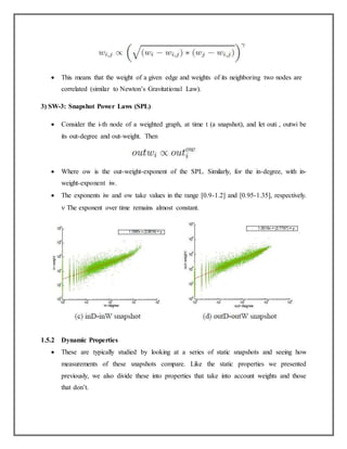  This means that the weight of a given edge and weights of its neighboring two nodes are
correlated (similar to Newton’s Gravitational Law).
3) SW-3: Snapshot Power Laws (SPL)
 Consider the i-th node of a weighted graph, at time t (a snapshot), and let outi , outwi be
its out-degree and out-weight. Then
 Where ow is the out-weight-exponent of the SPL. Similarly, for the in-degree, with in-
weight-exponent iw.
 The exponents iw and ow take values in the range [0.9-1.2] and [0.95-1.35], respectively.
 The exponent over time remains almost constant.
1.5.2 Dynamic Properties
 These are typically studied by looking at a series of static snapshots and seeing how
measurements of these snapshots compare. Like the static properties we presented
previously, we also divide these into properties that take into account weights and those
that don’t.
 