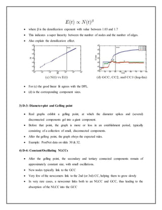  where β is the densification exponent with value between 1.03 and 1.7
 This indicates a super linearity between the number of nodes and the number of edges.
 Also explain the densification effect.
 For (c) the good linear fit agrees with the DPL.
 (d) is the corresponding component sizes.
3) D-3: Diameter-plot and Gelling point
 Real graphs exhibit a gelling point, at which the diameter spikes and (several)
disconnected components gel into a giant component.
 Before that point, the graph is more or less in an establishment period, typically
consisting of a collection of small, disconnected components.
 After the gelling point, the graph obeys the expected rules.
 Example: PostNet data on slide 30 & 32.
4) D-4: Constant/Oscillating NLCCs
 After the gelling point, the secondary and tertiary connected components remain of
approximately constant size, with small oscillations.
 New nodes typically link to the GCC
 Very few of the newcomers link to the 2nd (or 3rd) CC, helping them to grow slowly
 In very rare cases, a newcomer links both to an NLCC and GCC, thus leading to the
absorption of the NLCC into the GCC
 