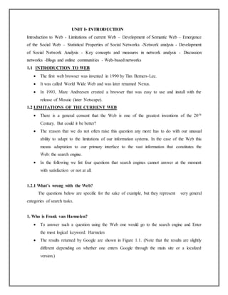 UNIT I- INTRODUCTION
Introduction to Web - Limitations of current Web – Development of Semantic Web – Emergence
of the Social Web – Statistical Properties of Social Networks -Network analysis - Development
of Social Network Analysis - Key concepts and measures in network analysis - Discussion
networks -Blogs and online communities - Web-based networks
1.1 INTRODUCTION TO WEB
 The first web browser was invented in 1990 by Tim Berners-Lee.
 It was called World Wide Web and was later renamed Nexus.
 In 1993, Marc Andreesen created a browser that was easy to use and install with the
release of Mosaic (later Netscape).
1.2 LIMITATIONS OF THE CURRENT WEB
 There is a general consent that the Web is one of the greatest inventions of the 20th
Century. But could it be better?
 The reason that we do not often raise this question any more has to do with our unusual
ability to adapt to the limitations of our information systems. In the case of the Web this
means adaptation to our primary interface to the vast information that constitutes the
Web: the search engine.
 In the following we list four questions that search engines cannot answer at the moment
with satisfaction or not at all.
1.2.1 What’s wrong with the Web?
The questions below are specific for the sake of example, but they represent very general
categories of search tasks.
1. Who is Frank van Harmelen?
 To answer such a question using the Web one would go to the search engine and Enter
the most logical keyword: Harmelen
 The results returned by Google are shown in Figure 1.1. (Note that the results are slightly
different depending on whether one enters Google through the main site or a localized
version.)
 