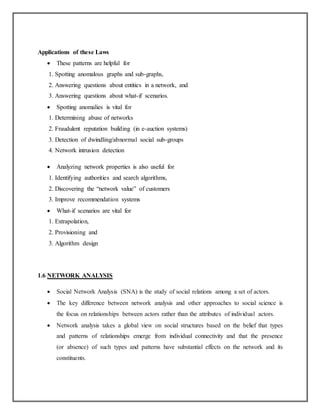 Applications of these Laws
 These patterns are helpful for
1. Spotting anomalous graphs and sub-graphs,
2. Answering questions about entities in a network, and
3. Answering questions about what-if scenarios.
 Spotting anomalies is vital for
1. Determining abuse of networks
2. Fraudulent reputation building (in e-auction systems)
3. Detection of dwindling/abnormal social sub-groups
4. Network intrusion detection
 Analyzing network properties is also useful for
1. Identifying authorities and search algorithms,
2. Discovering the “network value” of customers
3. Improve recommendation systems
 What-if scenarios are vital for
1. Extrapolation,
2. Provisioning and
3. Algorithm design
1.6 NETWORK ANALYSIS
 Social Network Analysis (SNA) is the study of social relations among a set of actors.
 The key difference between network analysis and other approaches to social science is
the focus on relationships between actors rather than the attributes of individual actors.
 Network analysis takes a global view on social structures based on the belief that types
and patterns of relationships emerge from individual connectivity and that the presence
(or absence) of such types and patterns have substantial effects on the network and its
constituents.
 
