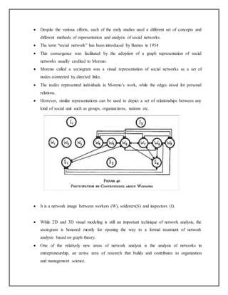  Despite the various efforts, each of the early studies used a different set of concepts and
different methods of representation and analysis of social networks.
 The term “social network” has been introduced by Barnes in 1954
 This convergence was facilitated by the adoption of a graph representation of social
networks usually credited to Moreno.
 Moreno called a sociogram was a visual representation of social networks as a set of
nodes connected by directed links.
 The nodes represented individuals in Moreno’s work, while the edges stood for personal
relations.
 However, similar representations can be used to depict a set of relationships between any
kind of social unit such as groups, organizations, nations etc.
 It is a network image between workers (W), solderers(S) and inspectors (I).
 While 2D and 3D visual modeling is still an important technique of network analysis, the
sociogram is honored mostly for opening the way to a formal treatment of network
analysis based on graph theory.
 One of the relatively new areas of network analysis is the analysis of networks in
entrepreneurship, an active area of research that builds and contributes to organization
and management science.
 