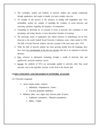  The vocabulary, models and methods of network analysis also expand continuously
through applications that require to handle ever more complex data sets.
 An example of this process is the advances in dealing with longitudinal data. New
probabilistic models are capable of modelling the evolution of social networks and
answering questions regarding the dynamics of communities.
 Formalizing an increasing set of concepts in terms of networks also contributes to both
developing and testing theories in more theoretical branches of sociology.
 The increasing variety of applications and related advances in methodology can be best
observed at the yearly Sunbelt Social Networks Conference series, which started in 1980.
The field of Social Network Analysis also has a journal of the same name since 1978.
 While the field of network analysis has been growing steadily from the beginning, there
have been two developments in the last two decades that led to an explosion in network
literature.
 First, advances in information technology brought a wealth of electronic data and
significantly increased analytical power.
 Second, the methods of SNA are increasingly applied to networks other than social
networks such as the hyperlink structure on the Web or the electric grid.
1.8 KEY CONCEPTS AND MEASURES IN NETWORK ANALYSIS
1.8.1 Networks component
 Actors (nodes, points, vertices):
1. Individuals, Organizations, Events …
2. Can have properties (attributes)
 Relations (lines, arcs, edges, ties): between pairs of actors.
1. Undirected (symmetric) / Directed (asymmetric)
2. Binary / Valued
 