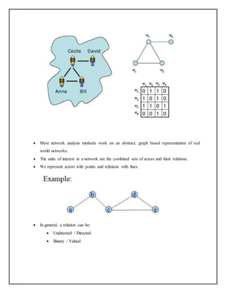  Most network analysis methods work on an abstract, graph based representation of real
world networks.
 The units of interest in a network are the combined sets of actors and their relations.
 We represent actors with points and relations with lines.
 In general, a relation can be:
 Undirected / Directed
 Binary / Valued
 