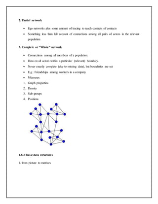 2. Partial network
 Ego networks plus some amount of tracing to reach contacts of contacts
 Something less than full account of connections among all pairs of actors in the relevant
population
3. Complete or “Whole” network
 Connections among all members of a population.
 Data on all actors within a particular (relevant) boundary.
 Never exactly complete (due to missing data), but boundaries are set
 E.g.: Friendships among workers in a company
 Measures:
1. Graph properties
2. Density
3. Sub-groups
4. Positions
1.8.3 Basic data structures
1. from picture to matrices
 