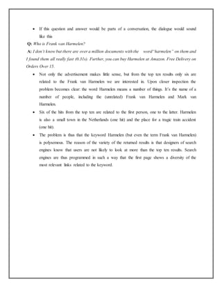  If this question and answer would be parts of a conversation, the dialogue would sound
like this
Q: Who is Frank van Harmelen?
A: I don’t know but there are over a million documents with the word“harmelen” on them and
I found them all really fast (0.31s). Further, you can buy Harmelen at Amazon. Free Delivery on
Orders Over 15.
 Not only the advertisement makes little sense, but from the top ten results only six are
related to the Frank van Harmelen we are interested in. Upon closer inspection the
problem becomes clear: the word Harmelen means a number of things. It’s the name of a
number of people, including the (unrelated) Frank van Harmelen and Mark van
Harmelen.
 Six of the hits from the top ten are related to the first person, one to the latter. Harmelen
is also a small town in the Netherlands (one hit) and the place for a tragic train accident
(one hit).
 The problem is thus that the keyword Harmelen (but even the term Frank van Harmelen)
is polysemous. The reason of the variety of the returned results is that designers of search
engines know that users are not likely to look at more than the top ten results. Search
engines are thus programmed in such a way that the first page shows a diversity of the
most relevant links related to the keyword.
 