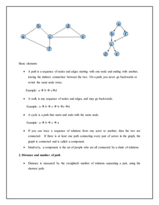 Basic elements:
 A path is a sequence of nodes and edges starting with one node and ending with another,
tracing the indirect connection between the two. On a path, you never go backwards or
revisit the same node twice.
Example: a  b  cd
 A walk is any sequence of nodes and edges, and may go backwards.
Example: a  b  c  b c d
 A cycle is a path that starts and ends with the same node.
Example: a  b  c  a
 If you can trace a sequence of relations from one actor to another, then the two are
connected. If there is at least one path connecting every pair of actors in the graph, the
graph is connected and is called a component.
 Intuitively, a component is the set of people who are all connected by a chain of relations.
2. Distance and number of path
 Distance is measured by the (weighted) number of relations separating a pair, using the
shortest path.
 