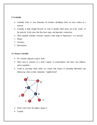 3. Centrality
 Centrality refers to (one dimension of) location, identifying where an actor resides in a
network.
 Centrality is fairly straight forward: we want to identify which nodes are in the ‘center’ of
the network. In the sense that they have many and important connections.
 Three standard centrality measures capture a wide range of “importance” in a network:
1. Degree
2. Closeness
3. Betweenness
3.1. Degree centrality
 No. of nodes adjacent to given node
 Often used as measure of a node’s degree of connectedness and hence also influence
and/or popularity
 Useful in assessing which nodes are central with respect to spreading information and
influencing others in their immediate ‘neighborhood’
 Node 3 and 4 have the highest degree 4
 Formula
 