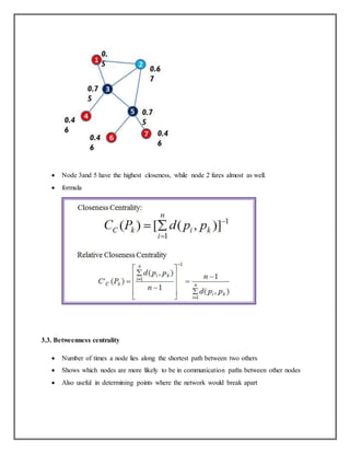  Node 3and 5 have the highest closeness, while node 2 fares almost as well.
 formula
3.3. Betweenness centrality
 Number of times a node lies along the shortest path between two others
 Shows which nodes are more likely to be in communication paths between other nodes
 Also useful in determining points where the network would break apart
 