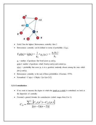  Node 5 has the highest Betweenness centrality then 3
 Betweenness centrality can be defined in terms of probability (1/gij),
gij = number of geodesics that bond actors pi and pj.
gij(pk)= number of geodesics which bond pi and pj and content pk.
iij(pk) = probability that actor pk is in a geodesic randomly chosen among the ones which
join pi and pj.
 Betweenness centrality is the sum of these probabilities (Freeman, 1979).
 Normalizad: C’B(pk) = CB(pk) / [(n-1)(n-2)/2]
3.3.1 Centralization
 If we want to measure the degree to which the graph as a whole is centralized, we look at
the dispersion of centrality
 Freeman’s general formula for centralization (which ranges from 0 to 1):
 