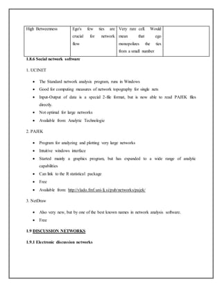 High Betweenness Ego's few ties are
crucial for network
flow
Very rare cell. Would
mean that ego
monopolizes the ties
from a small number
1.8.6 Social network software
1. UCINET
 The Standard network analysis program, runs in Windows
 Good for computing measures of network topography for single nets
 Input-Output of data is a special 2-file format, but is now able to read PAJEK files
directly.
 Not optimal for large networks
 Available from: Analytic Technologie
2. PAJEK
 Program for analyzing and plotting very large networks
 Intuitive windows interface
 Started mainly a graphics program, but has expanded to a wide range of analytic
capabilities
 Can link to the R statistical package
 Free
 Available from: http://vlado.fmf.uni-lj.si/pub/networks/pajek/
3. NetDraw
 Also very new, but by one of the best known names in network analysis software.
 Free
1.9 DISCUSSION NETWORKS
1.9.1 Electronic discussion networks
 