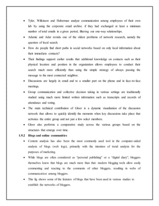  Tyler, Wilkinson and Huberman analyze communication among employees of their own
lab by using the corporate email archive. if they had exchanged at least a minimum
number of total emails in a given period, filtering out one-way relationships.
 Adamic and Adar revisits one of the oldest problems of network research, namely the
question of local search.
 How do people find short paths in social networks based on only local information about
their immediate contacts?
 Their findings support earlier results that additional knowledge on contacts such as their
physical location and position in the organization allows employees to conduct their
search much more efficiently than using the simple strategy of always passing the
message to the most connected neighbor.
 Discussions are largely in email and to a smaller part on the phone and in face-to-face
meetings.
 Group communication and collective decision taking in various settings are traditionally
studied using much more limited written information such as transcripts and records of
attendance and voting.
 The main technical contribution of Gloor is a dynamic visualization of the discussion
network that allows to quickly identify the moments when key discussions take place that
activates the entire group and not just a few select members.
 Gloor also performs a comparative study across the various groups based on the
structures that emerge over time.
1.9.2 Blogs and online communities
 Content analysis has also been the most commonly used tool in the computer-aided
analysis of blogs (web logs), primarily with the intention of trend analysis for the
purposes of marketing.
 While blogs are often considered as “personal publishing” or a “digital diary”, bloggers
themselves know that blogs are much more than that: modern blogging tools allow easily
commenting and reacting to the comments of other bloggers, resulting in webs of
communication among bloggers.
 This fig shows some of the features of blogs that have been used in various studies to
establish the networks of bloggers.
 