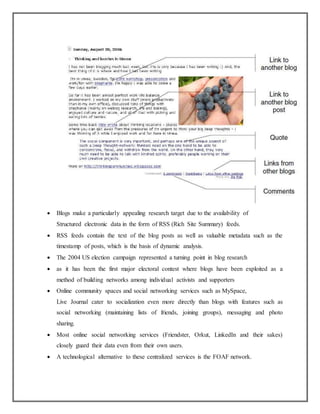  Blogs make a particularly appealing research target due to the availability of
Structured electronic data in the form of RSS (Rich Site Summary) feeds.
 RSS feeds contain the text of the blog posts as well as valuable metadata such as the
timestamp of posts, which is the basis of dynamic analysis.
 The 2004 US election campaign represented a turning point in blog research
 as it has been the first major electoral contest where blogs have been exploited as a
method of building networks among individual activists and supporters
 Online community spaces and social networking services such as MySpace,
Live Journal cater to socialization even more directly than blogs with features such as
social networking (maintaining lists of friends, joining groups), messaging and photo
sharing.
 Most online social networking services (Friendster, Orkut, LinkedIn and their sakes)
closely guard their data even from their own users.
 A technological alternative to these centralized services is the FOAF network.
 