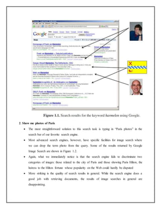 2. Show me photos of Paris
 The most straightforward solution to this search task is typing in “Paris photos” in the
search bar of our favorite search engine.
 Most advanced search engines, however, have specific facilities for image search where
we can drop the term photo from the query. Some of the results returned by Google
Image Search are shown in Figure 1.2.
 Again, what we immediately notice is that the search engine fails to discriminate two
categories of images: those related to the city of Paris and those showing Paris Hilton, the
heiress to the Hilton fortune whose popularity on the Web could hardly be disputed
 More striking is the quality of search results in general. While the search engine does a
good job with retrieving documents, the results of image searches in general are
disappointing.
 