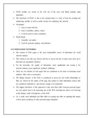  FOAF profiles are stored on the web site of the users and linked together using
hyperlinks.
 The drawback of FOAF is that at the moment there is a lack of tools for creating and
maintaining profiles as well as useful services for exploiting this network.
 Advantages
1. Easy to create and fast
2. Easy to add links, photos, videos
3. It can be used to create community
 Disadvantage
1. Generally one author
2. Used for personal opinions and reflection
1.9.3 WEB BASED NETWORKS
 The content of Web pages is the most inexhaustible source of information for social
network analysis.
 This content is not only vast, diverse and free to access but also in many cases more up to
date than any specialized database.
 On the downside, the quality of information varies significantly and reusing it for
network analysis poses significant technical challenges.
 There are two features of web pages that are considered as the basis of extracting social
relations: links and co-occurrences.
 The linking structure of the Web is considered as proxy for real world relationships as
links are chosen by the author of the page and connect to other information sources that
are considered authoritative and relevant enough to be mentioned.
 The biggest drawback of this approach is that such direct links between personal pages
are very sparse: due to the increasing size of the Web searching has taken over browsing
as the primary mode of navigation on the Web.
 As a result, most individuals put little effort in creating new links an updating link targets
or have given up linking to other personal pages altogether.
 