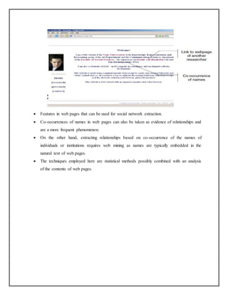  Features in web pages that can be used for social network extraction.
 Co-occurrences of names in web pages can also be taken as evidence of relationships and
are a more frequent phenomenon.
 On the other hand, extracting relationships based on co-occurrence of the names of
individuals or institutions requires web mining as names are typically embedded in the
natural text of web pages.
 The techniques employed here are statistical methods possibly combined with an analysis
of the contents of web pages.
 