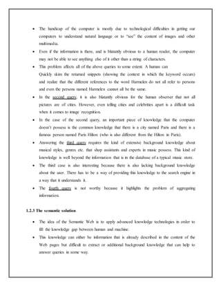 The handicap of the computer is mostly due to technological difficulties in getting our
computers to understand natural language or to “see” the content of images and other
multimedia.
 Even if the information is there, and is blatantly obvious to a human reader, the computer
may not be able to see anything else of it other than a string of characters.
 This problem affects all of the above queries to some extent. A human can
Quickly skim the returned snippets (showing the context in which the keyword occurs)
and realize that the different references to the word Harmelen do not all refer to persons
and even the persons named Harmelen cannot all be the same.
 In the second query, it is also blatantly obvious for the human observer that not all
pictures are of cities. However, even telling cities and celebrities apart is a difficult task
when it comes to image recognition.
 In the case of the second query, an important piece of knowledge that the computer
doesn’t possess is the common knowledge that there is a city named Paris and there is a
famous person named Paris Hilton (who is also different from the Hilton in Paris).
 Answering the third query requires the kind of extensive background knowledge about
musical styles, genres etc. that shop assistants and experts in music possess. This kind of
knowledge is well beyond the information that is in the database of a typical music store.
 The third case is also interesting because there is also lacking background knowledge
about the user. There has to be a way of providing this knowledge to the search engine in
a way that it understands it.
 The fourth query is not worthy because it highlights the problem of aggregating
information.
1.2.3 The semantic solution
 The idea of the Semantic Web is to apply advanced knowledge technologies in order to
fill the knowledge gap between human and machine.
 This knowledge can either be information that is already described in the content of the
Web pages but difficult to extract or additional background knowledge that can help to
answer queries in some way.
 