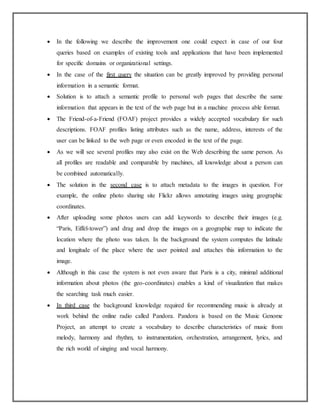 In the following we describe the improvement one could expect in case of our four
queries based on examples of existing tools and applications that have been implemented
for specific domains or organizational settings.
 In the case of the first query the situation can be greatly improved by providing personal
information in a semantic format.
 Solution is to attach a semantic profile to personal web pages that describe the same
information that appears in the text of the web page but in a machine process able format.
 The Friend-of-a-Friend (FOAF) project provides a widely accepted vocabulary for such
descriptions. FOAF profiles listing attributes such as the name, address, interests of the
user can be linked to the web page or even encoded in the text of the page.
 As we will see several profiles may also exist on the Web describing the same person. As
all profiles are readable and comparable by machines, all knowledge about a person can
be combined automatically.
 The solution in the second case is to attach metadata to the images in question. For
example, the online photo sharing site Flickr allows annotating images using geographic
coordinates.
 After uploading some photos users can add keywords to describe their images (e.g.
“Paris, Eiffel-tower”) and drag and drop the images on a geographic map to indicate the
location where the photo was taken. In the background the system computes the latitude
and longitude of the place where the user pointed and attaches this information to the
image.
 Although in this case the system is not even aware that Paris is a city, minimal additional
information about photos (the geo-coordinates) enables a kind of visualization that makes
the searching task much easier.
 In third case the background knowledge required for recommending music is already at
work behind the online radio called Pandora. Pandora is based on the Music Genome
Project, an attempt to create a vocabulary to describe characteristics of music from
melody, harmony and rhythm, to instrumentation, orchestration, arrangement, lyrics, and
the rich world of singing and vocal harmony.
 