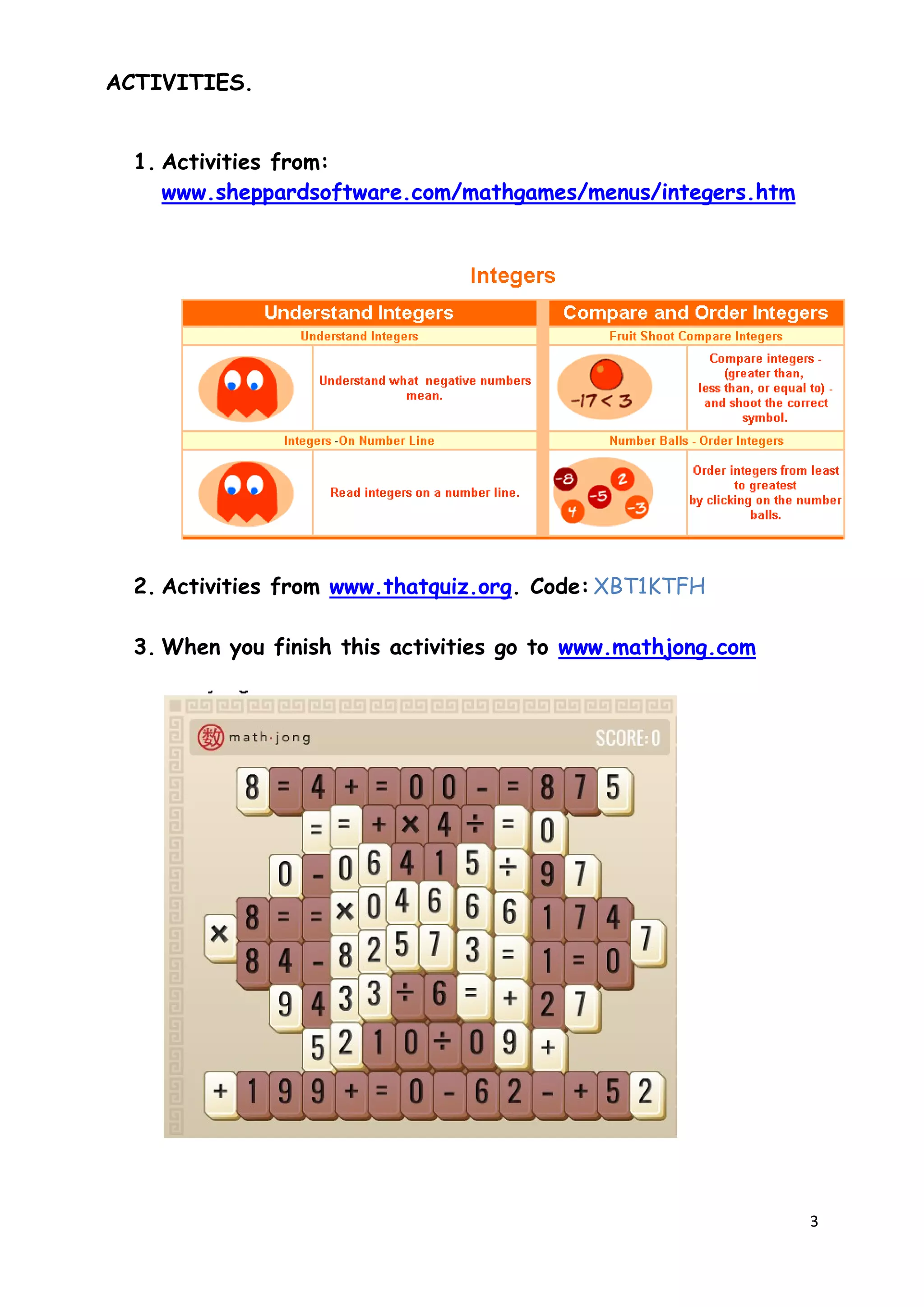 3
ACTIVITIES.
1. Activities from:
www.sheppardsoftware.com/mathgames/menus/integers.htm
2. Activities from www.thatquiz.org. Code: XBT1KTFH
3. When you finish this activities go to www.mathjong.com
 
