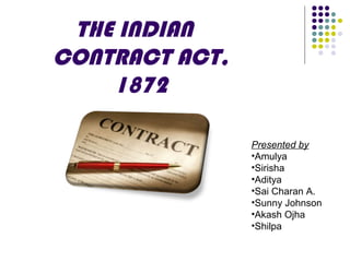 THE INDIAN
CONTRACT ACT,
1872
Presented by
•Amulya
•Sirisha
•Aditya
•Sai Charan A.
•Sunny Johnson
•Akash Ojha
•Shilpa
 